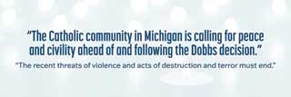 “The Catholic community in Michigan is calling for peace and civility ahead of and following the Dobbs decision. The recent threats of violence and acts of destruction and terror must end.”