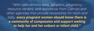 “With safe-delivery laws, adoption, pregnancy resource centers, and assistance from Catholic and other agencies that provide necessities for mom and baby, every pregnant woman should know there is a community of compassion and support waiting to help her and her unborn or infant child.”