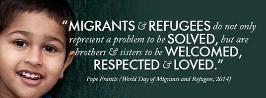 “Migrants and refugees do not only represent a problem to be solved, but are brothers and sisters to be welcomed, respected, and loved.” — Pope Francis (Word Day of Migrants and Refugees, 2014)