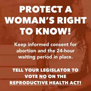 Protect a Woman's Right to Know! Keep informed consent for abortion and the 24-hour waiting period in place. TELL YOUR LEGISLATOR TO VOTE NO ON THE REPRODUCTIVE HEALTH ACT!